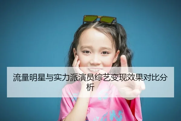 流量明星与实力派演员综艺变现效果对比分析