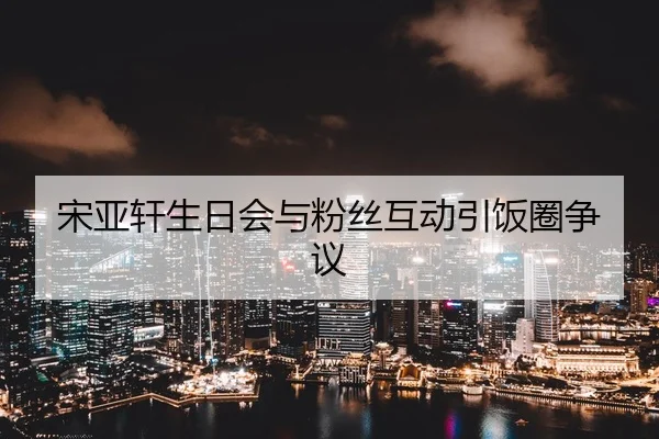 宋亚轩生日会与粉丝互动引饭圈争议